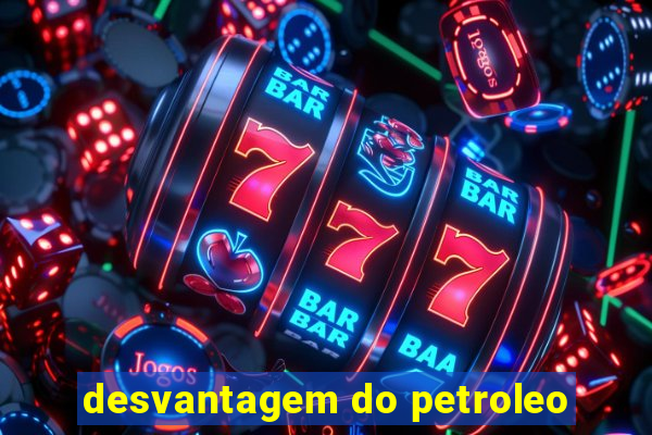 desvantagem do petroleo